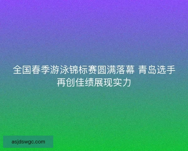 全国春季游泳锦标赛圆满落幕 青岛选手再创佳绩展现实力 全国春季游泳锦标赛圆满落幕 青岛选手再创佳绩展现实力