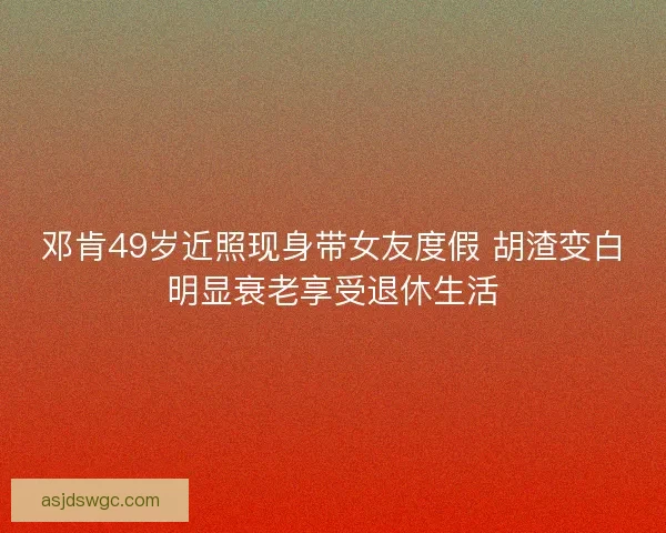 邓肯49岁近照现身带女友度假 胡渣变白明显衰老享受退休生活