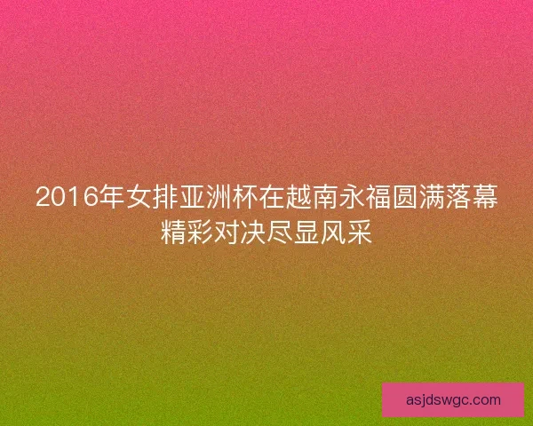 2016年女排亚洲杯在越南永福圆满落幕精彩对决尽显风采