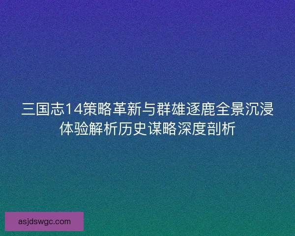 三国志14策略革新与群雄逐鹿全景沉浸体验解析历史谋略深度剖析