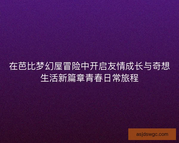 在芭比梦幻屋冒险中开启友情成长与奇想生活新篇章青春日常旅程