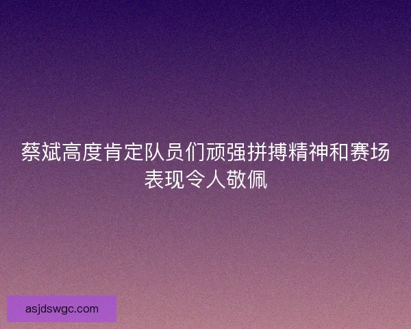 蔡斌高度肯定队员们顽强拼搏精神和赛场表现令人敬佩