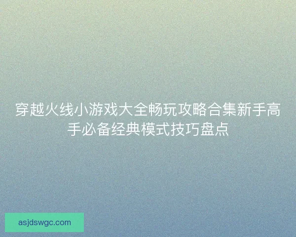 穿越火线小游戏大全畅玩攻略合集新手高手必备经典模式技巧盘点