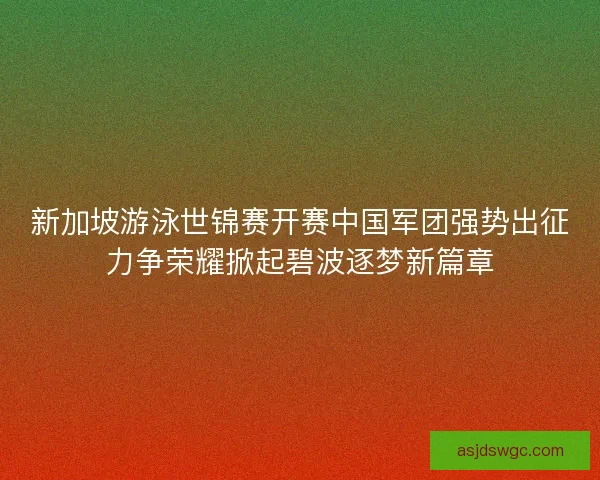 新加坡游泳世锦赛开赛中国军团强势出征力争荣耀掀起碧波逐梦新篇章