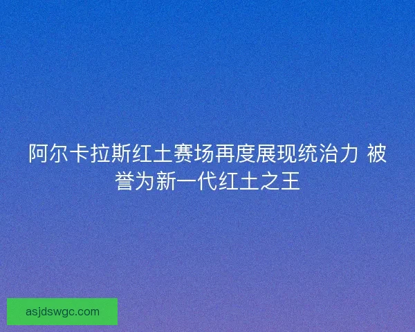 阿尔卡拉斯红土赛场再度展现统治力 被誉为新一代红土之王
