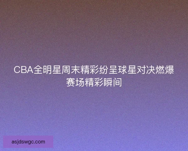 CBA全明星周末精彩纷呈球星对决燃爆赛场精彩瞬间