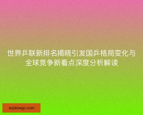 世界乒联新排名揭晓引发国乒格局变化与全球竞争新看点深度分析解读