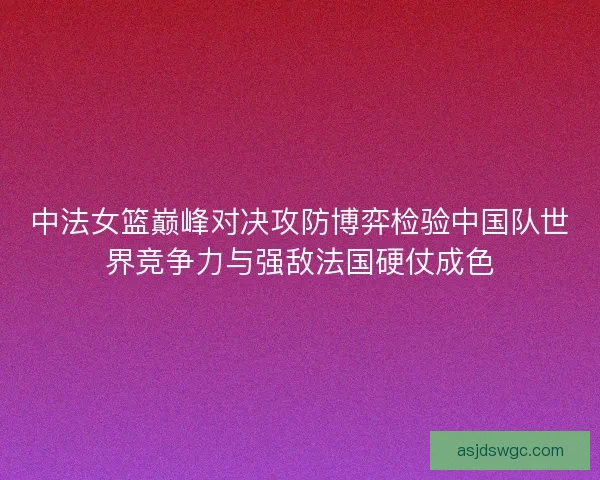 中法女篮巅峰对决攻防博弈检验中国队世界竞争力与强敌法国硬仗成色