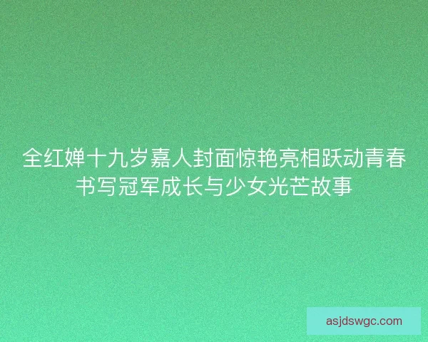 全红婵十九岁嘉人封面惊艳亮相跃动青春书写冠军成长与少女光芒故事