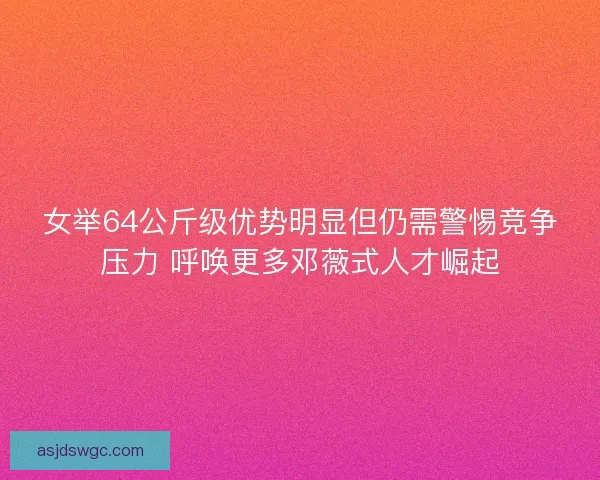 女举64公斤级优势明显但仍需警惕竞争压力 呼唤更多邓薇式人才崛起
