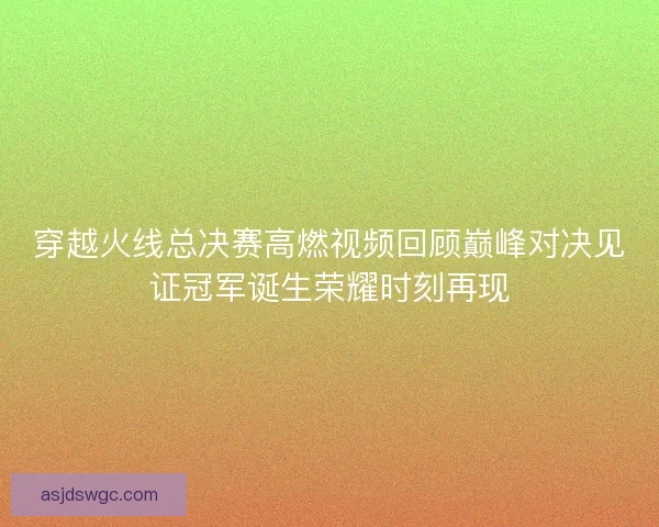 穿越火线总决赛高燃视频回顾巅峰对决见证冠军诞生荣耀时刻再现