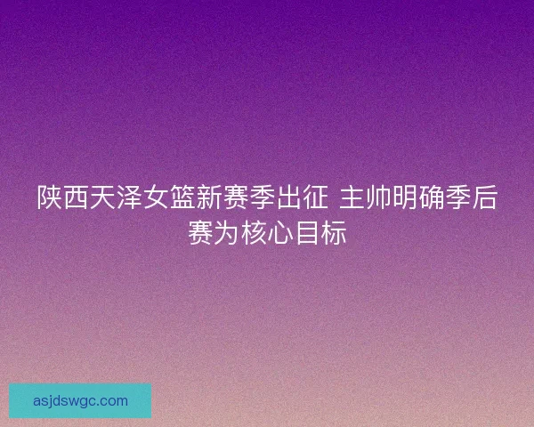陕西天泽女篮新赛季出征 主帅明确季后赛为核心目标 陕西天泽女篮新赛季出征 主帅明确季后赛为核心目标