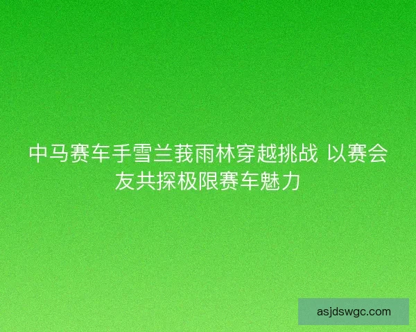 中马赛车手雪兰莪雨林穿越挑战 以赛会友共探极限赛车魅力