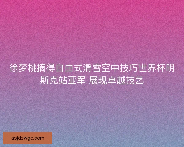 徐梦桃摘得自由式滑雪空中技巧世界杯明斯克站亚军 展现卓越技艺