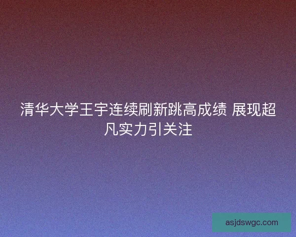 清华大学王宇连续刷新跳高成绩 展现超凡实力引关注