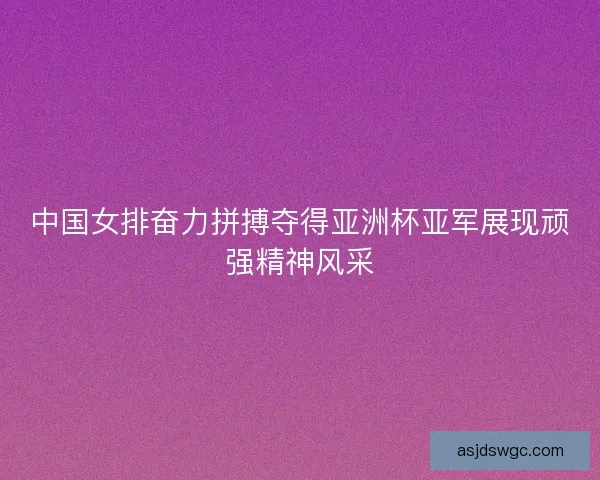 中国女排奋力拼搏夺得亚洲杯亚军展现顽强精神风采