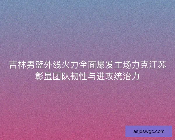 吉林男篮外线火力全面爆发主场力克江苏彰显团队韧性与进攻统治力 吉林男篮外线火力全面爆发主场力克江苏彰显团队韧性与进攻统治力