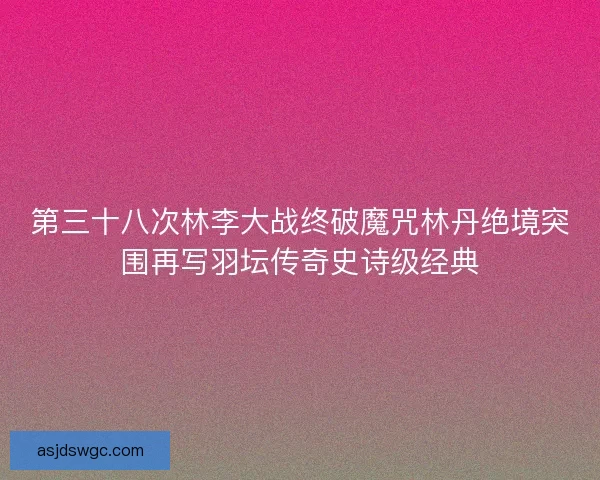 第三十八次林李大战终破魔咒林丹绝境突围再写羽坛传奇史诗级经典 第三十八次林李大战终破魔咒林丹绝境突围再写羽坛传奇史诗级经典