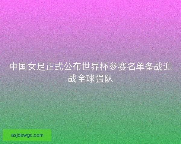 中国女足正式公布世界杯参赛名单备战迎战全球强队