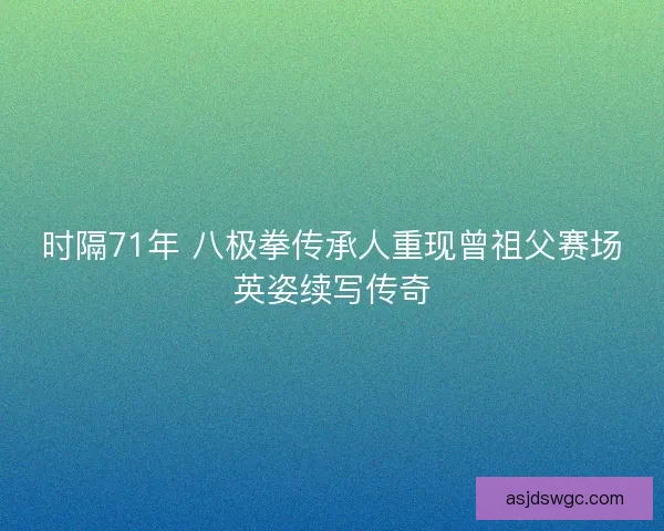 时隔71年 八极拳传承人重现曾祖父赛场英姿续写传奇