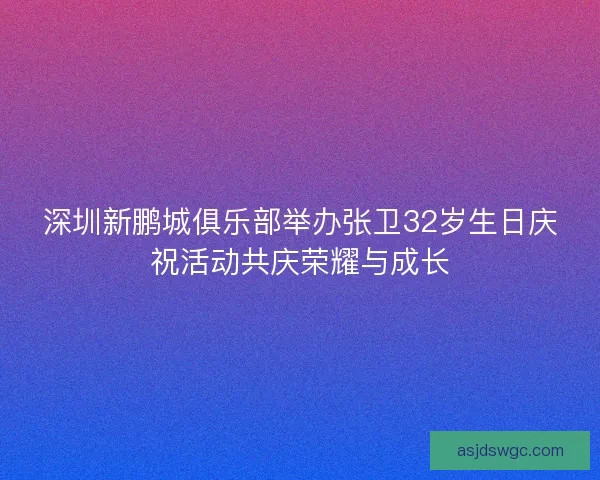 深圳新鹏城俱乐部举办张卫32岁生日庆祝活动共庆荣耀与成长 深圳新鹏城俱乐部举办张卫32岁生日庆祝活动共庆荣耀与成长
