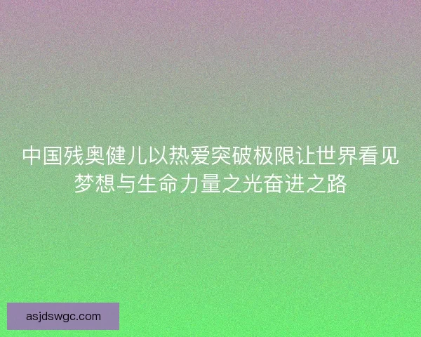 中国残奥健儿以热爱突破极限让世界看见梦想与生命力量之光奋进之路
